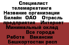 Специалист телемаркетинга › Название организации ­ Билайн, ОАО › Отрасль предприятия ­ Интернет › Минимальный оклад ­ 33 000 - Все города Работа » Вакансии   . Башкортостан респ.,Караидельский р-н